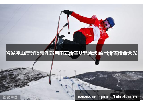谷爱凌再度登顶崇礼站自由式滑雪U型场地 续写滑雪传奇荣光