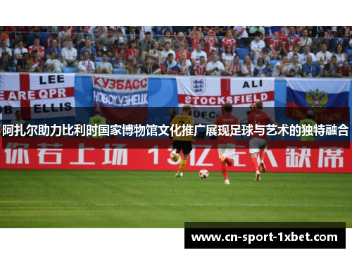 阿扎尔助力比利时国家博物馆文化推广展现足球与艺术的独特融合