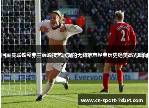 回顾曼联锋霸弗兰巅峰技艺展现的无数难忘经典历史绝美高光瞬间