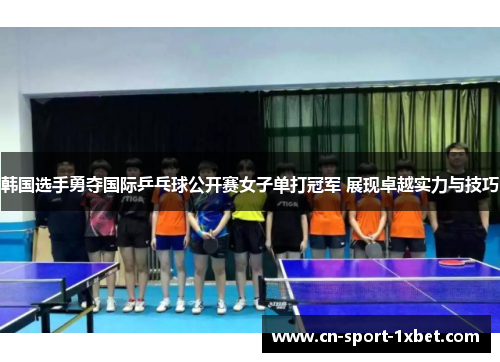 韩国选手勇夺国际乒乓球公开赛女子单打冠军 展现卓越实力与技巧