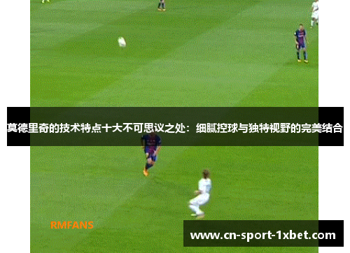 莫德里奇的技术特点十大不可思议之处:细腻控球与独特视野的完美结合 莫德里奇的技术特点十大不可思议之处:细腻控球与独特视野的完美结合