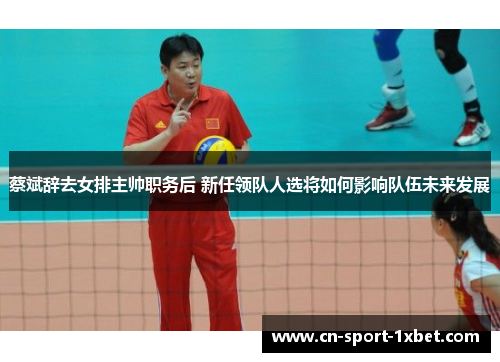 蔡斌辞去女排主帅职务后 新任领队人选将如何影响队伍未来发展