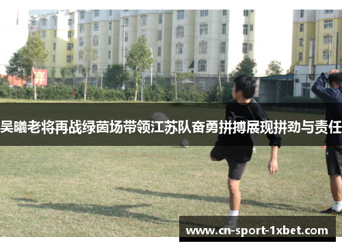 吴曦老将再战绿茵场带领江苏队奋勇拼搏展现拼劲与责任 吴曦老将再战绿茵场带领江苏队奋勇拼搏展现拼劲与责任