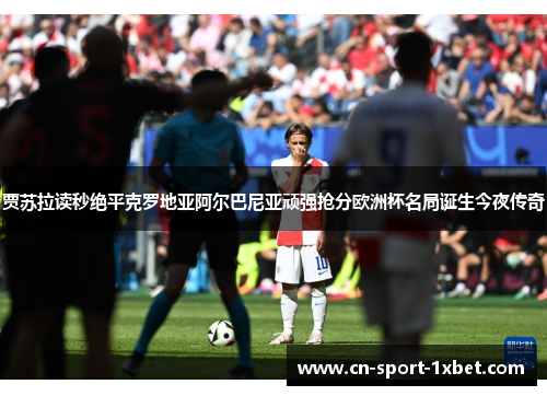 贾苏拉读秒绝平克罗地亚阿尔巴尼亚顽强抢分欧洲杯名局诞生今夜传奇