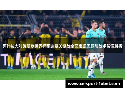 阿什拉夫对阵曼联世界杯预选赛关键战全面表现回顾与战术价值解析
